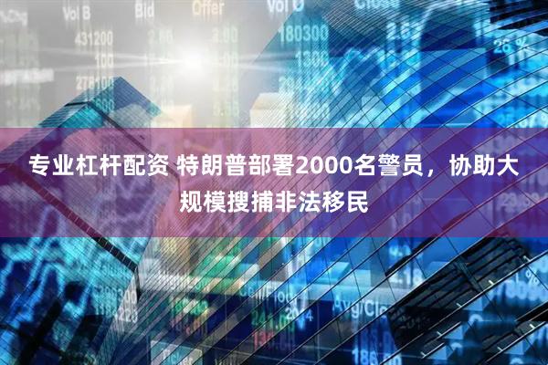 专业杠杆配资 特朗普部署2000名警员，协助大规模搜捕非法移民