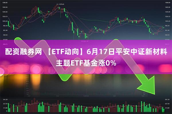 配资融券网 【ETF动向】6月17日平安中证新材料主题ETF基金涨0%