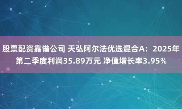 股票配资靠谱公司 天弘阿尔法优选混合A：2025年第二季度利润35.89万元 净值增长率3.95%