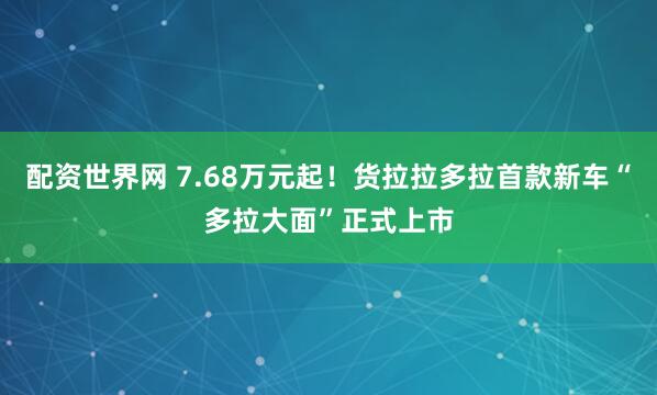 配资世界网 7.68万元起！货拉拉多拉首款新车“多拉大面”正式上市