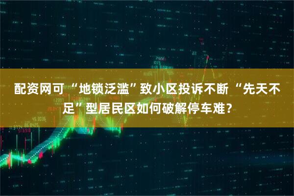 配资网可 “地锁泛滥”致小区投诉不断 “先天不足”型居民区如何破解停车难？