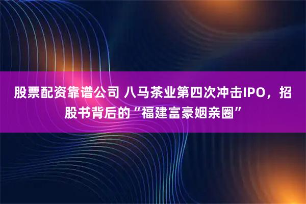 股票配资靠谱公司 八马茶业第四次冲击IPO，招股书背后的“福建富豪姻亲圈”
