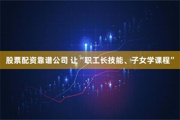股票配资靠谱公司 让“职工长技能、子女学课程”