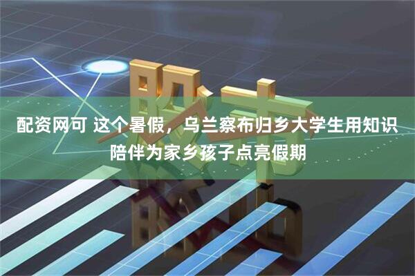 配资网可 这个暑假，乌兰察布归乡大学生用知识陪伴为家乡孩子点亮假期