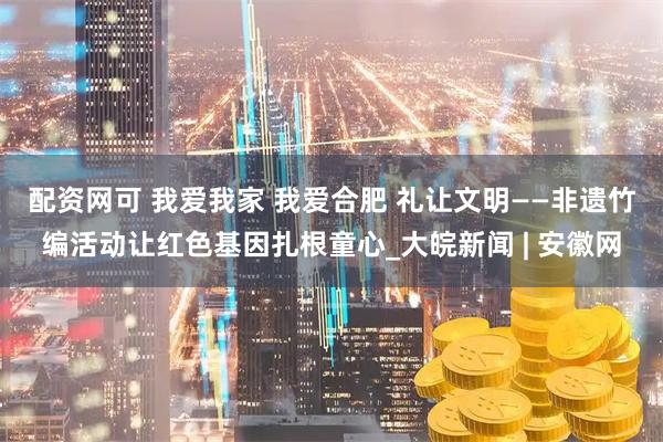 配资网可 我爱我家 我爱合肥 礼让文明——非遗竹编活动让红色基因扎根童心_大皖新闻 | 安徽网