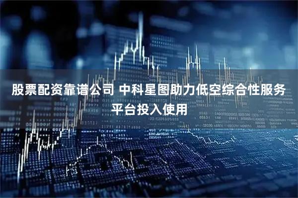 股票配资靠谱公司 中科星图助力低空综合性服务平台投入使用