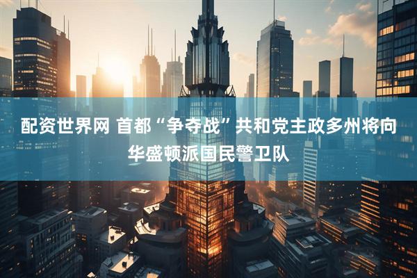 配资世界网 首都“争夺战”　共和党主政多州将向华盛顿派国民警卫队