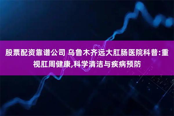 股票配资靠谱公司 乌鲁木齐远大肛肠医院科普:重视肛周健康,科学清洁与疾病预防