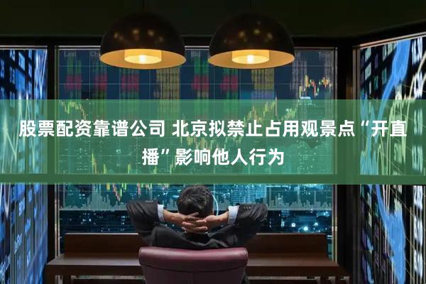 股票配资靠谱公司 北京拟禁止占用观景点“开直播”影响他人行为