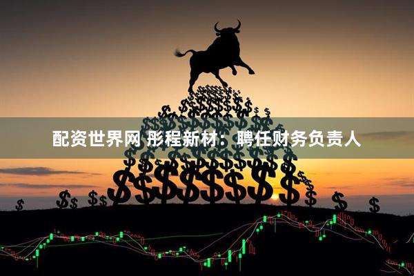 配资世界网 彤程新材：聘任财务负责人