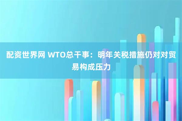 配资世界网 WTO总干事：明年关税措施仍对对贸易构成压力