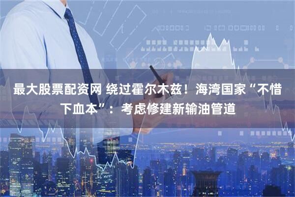 最大股票配资网 绕过霍尔木兹！海湾国家“不惜下血本”：考虑修建新输油管道