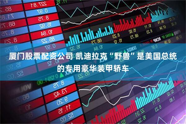 厦门股票配资公司 凯迪拉克“野兽”是美国总统的专用豪华装甲轿车