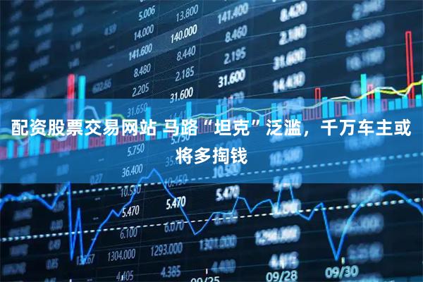 配资股票交易网站 马路“坦克”泛滥，千万车主或将多掏钱