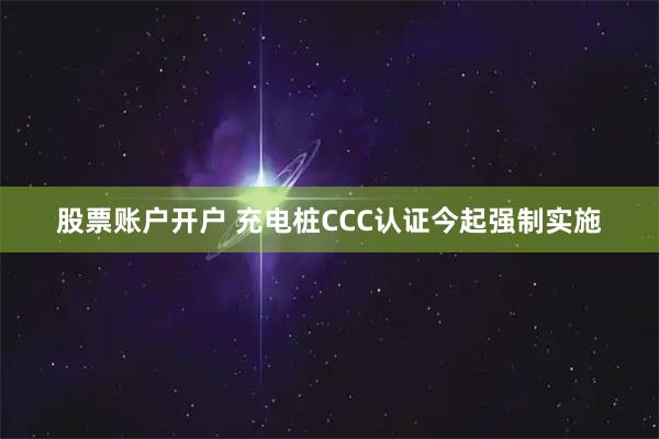 股票账户开户 充电桩CCC认证今起强制实施
