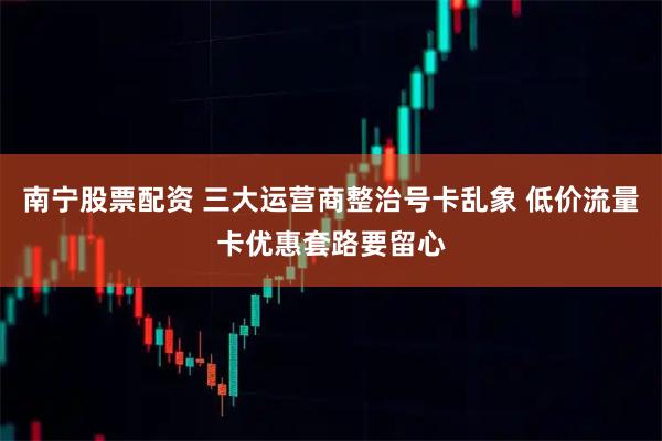 南宁股票配资 三大运营商整治号卡乱象 低价流量卡优惠套路要留心