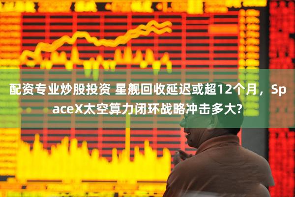 配资专业炒股投资 星舰回收延迟或超12个月，SpaceX太空算力闭环战略冲击多大?