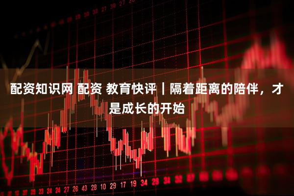 配资知识网 配资 教育快评｜隔着距离的陪伴，才是成长的开始