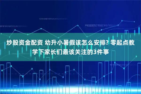炒股资金配资 幼升小暑假该怎么安排? 零起点教学下家长们最该关注的3件事