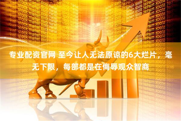 专业配资官网 至今让人无法原谅的6大烂片，毫无下限，每部都是在侮辱观众智商