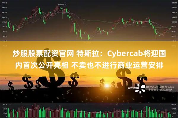 炒股股票配资官网 特斯拉：Cybercab将迎国内首次公开亮相 不卖也不进行商业运营安排