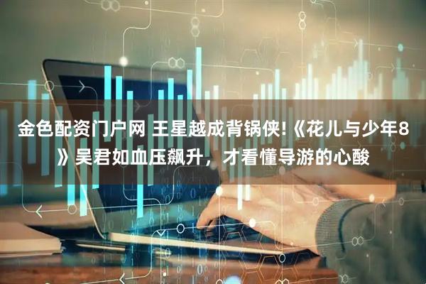 金色配资门户网 王星越成背锅侠!《花儿与少年8》吴君如血压飙升,才看懂导游的心酸