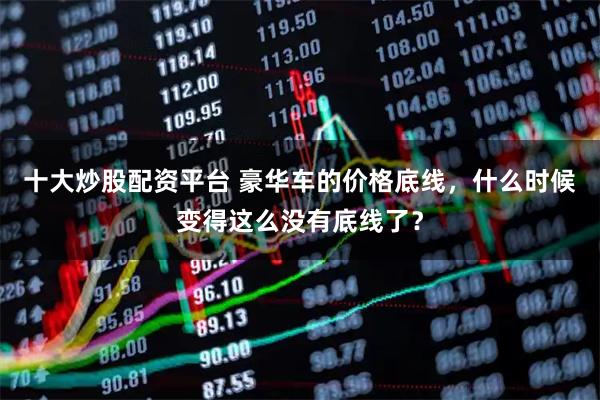 十大炒股配资平台 豪华车的价格底线，什么时候变得这么没有底线了？