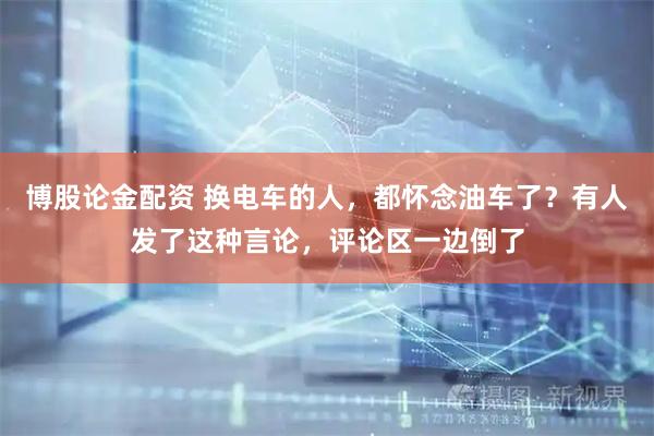博股论金配资 换电车的人，都怀念油车了？有人发了这种言论，评论区一边倒了